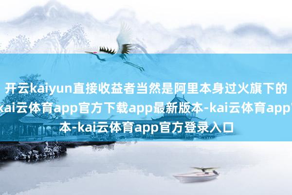 开云kaiyun直接收益者当然是阿里本身过火旗下的各样业务线-kai云体育app官方下载app最新版本-kai云体育app官方登录入口