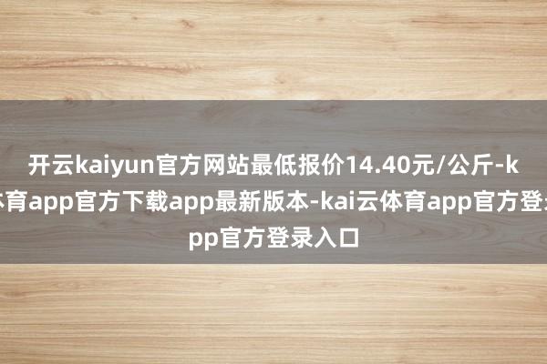 开云kaiyun官方网站最低报价14.40元/公斤-kai云体育app官方下载app最新版本-kai云体育app官方登录入口