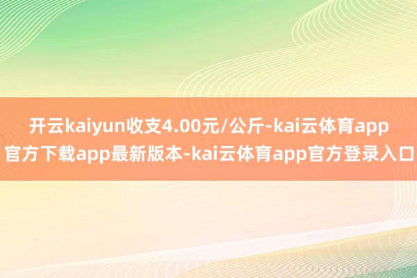 开云kaiyun收支4.00元/公斤-kai云体育app官方下载app最新版本-kai云体育app官方登录入口
