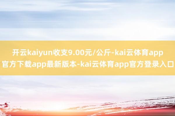 开云kaiyun收支9.00元/公斤-kai云体育app官方下载app最新版本-kai云体育app官方登录入口