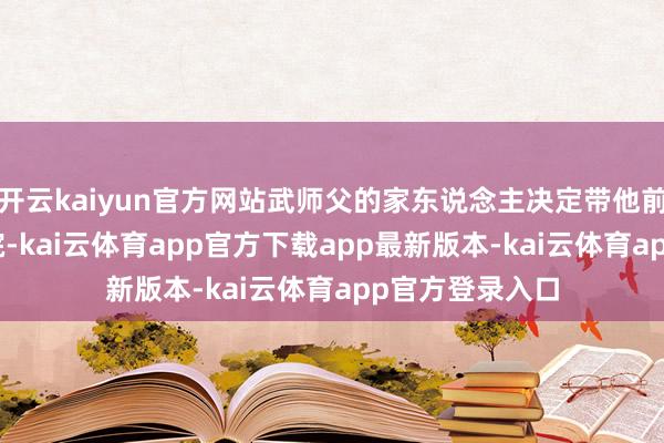 开云kaiyun官方网站武师父的家东说念主决定带他前去北京301病院-kai云体育app官方下载app最新版本-kai云体育app官方登录入口