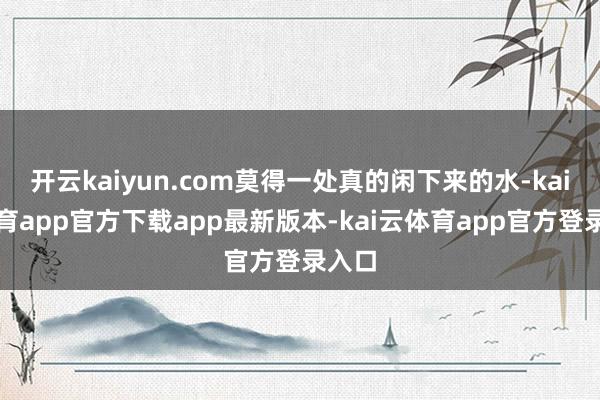 开云kaiyun.com莫得一处真的闲下来的水-kai云体育app官方下载app最新版本-kai云体育app官方登录入口