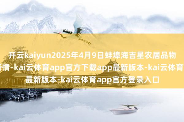 开云kaiyun2025年4月9日蚌埠海吉星农居品物流有限公司价钱行情-kai云体育app官方下载app最新版本-kai云体育app官方登录入口