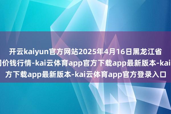 开云kaiyun官方网站2025年4月16日黑龙江省华博农家具市集有限公司价钱行情-kai云体育app官方下载app最新版本-kai云体育app官方登录入口