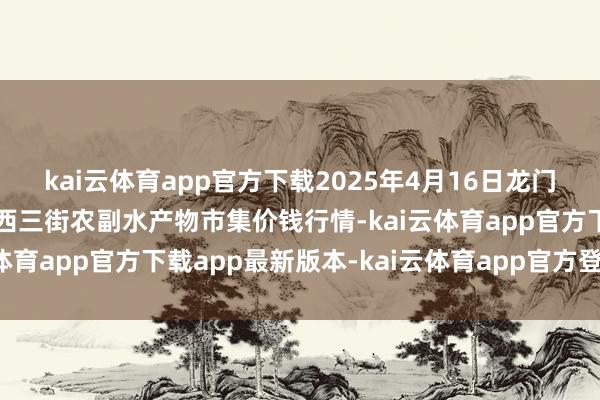 kai云体育app官方下载2025年4月16日龙门实业（集团）有限公司西三街农副水产物市集价钱行情-kai云体育app官方下载app最新版本-kai云体育app官方登录入口