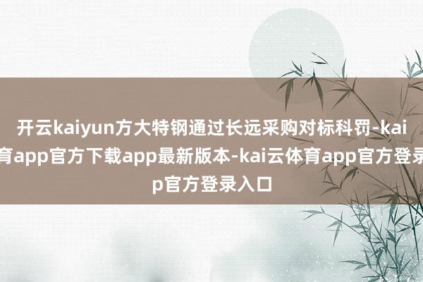 开云kaiyun方大特钢通过长远采购对标科罚-kai云体育app官方下载app最新版本-kai云体育app官方登录入口