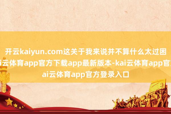 开云kaiyun.com这关于我来说并不算什么太过困扰的事-kai云体育app官方下载app最新版本-kai云体育app官方登录入口