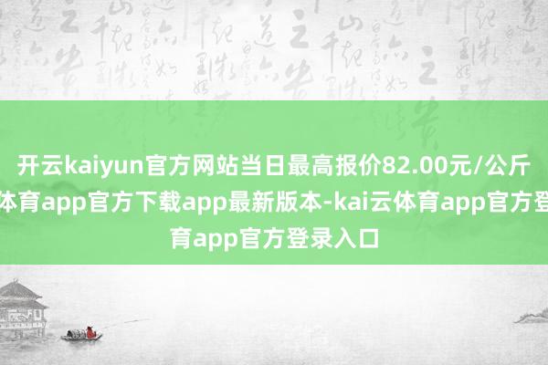 开云kaiyun官方网站当日最高报价82.00元/公斤-kai云体育app官方下载app最新版本-kai云体育app官方登录入口