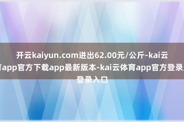 开云kaiyun.com进出62.00元/公斤-kai云体育app官方下载app最新版本-kai云体育app官方登录入口