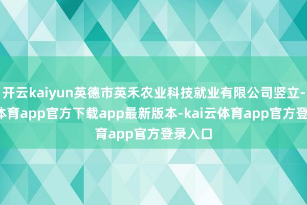 开云kaiyun英德市英禾农业科技就业有限公司竖立-kai云体育app官方下载app最新版本-kai云体育app官方登录入口