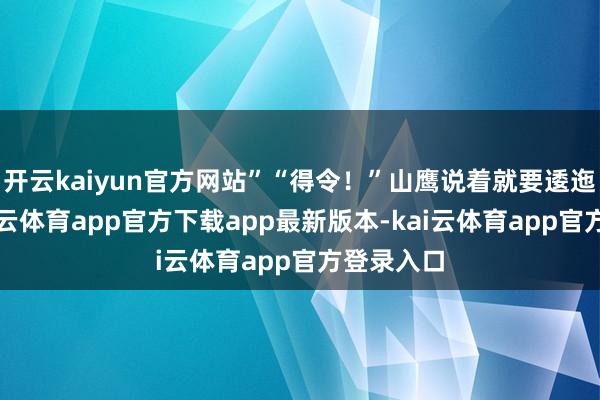 开云kaiyun官方网站”“得令！”山鹰说着就要逶迤阵脚-kai云体育app官方下载app最新版本-kai云体育app官方登录入口