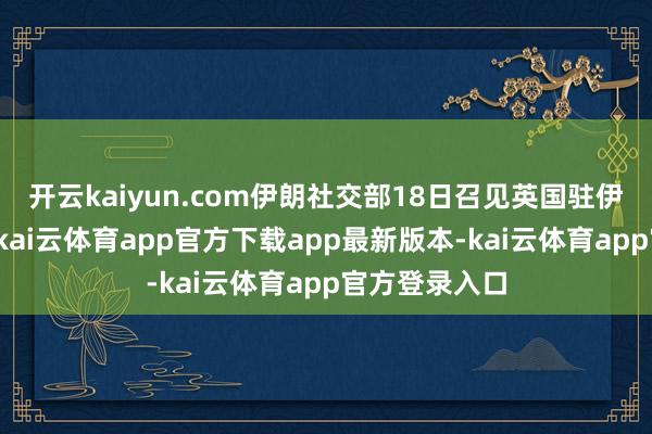 开云kaiyun.com伊朗社交部18日召见英国驻伊朗临期间办-kai云体育app官方下载app最新版本-kai云体育app官方登录入口
