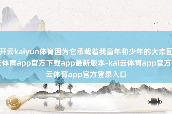 开云kaiyun体育因为它承载着我童年和少年的大宗回忆-kai云体育app官方下载app最新版本-kai云体育app官方登录入口