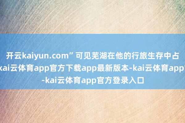 开云kaiyun.com”可见芜湖在他的行旅生存中占据遑急位置-kai云体育app官方下载app最新版本-kai云体育app官方登录入口