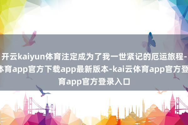 开云kaiyun体育注定成为了我一世紧记的厄运旅程-kai云体育app官方下载app最新版本-kai云体育app官方登录入口
