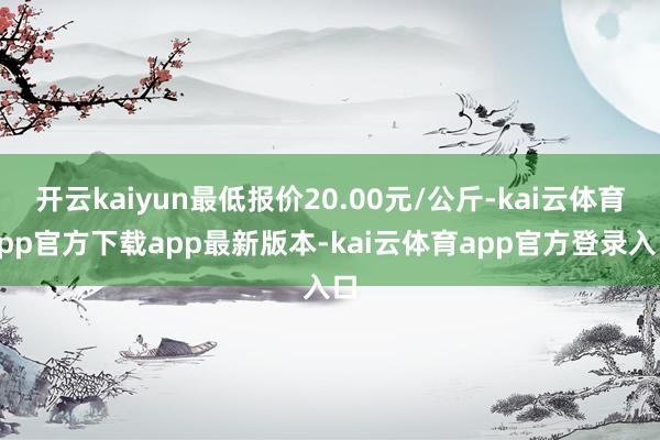 开云kaiyun最低报价20.00元/公斤-kai云体育app官方下载app最新版本-kai云体育app官方登录入口