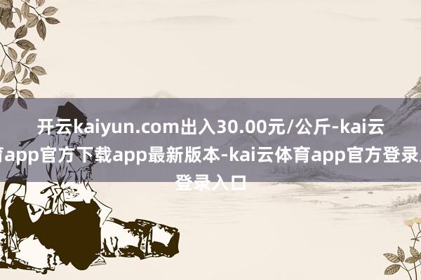 开云kaiyun.com出入30.00元/公斤-kai云体育app官方下载app最新版本-kai云体育app官方登录入口