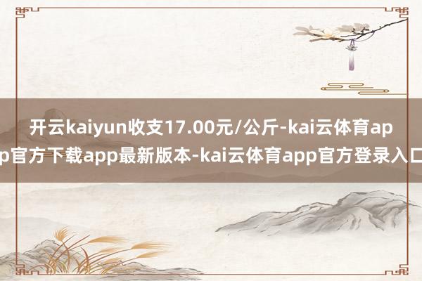 开云kaiyun收支17.00元/公斤-kai云体育app官方下载app最新版本-kai云体育app官方登录入口