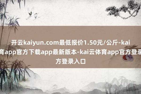 开云kaiyun.com最低报价1.50元/公斤-kai云体育app官方下载app最新版本-kai云体育app官方登录入口