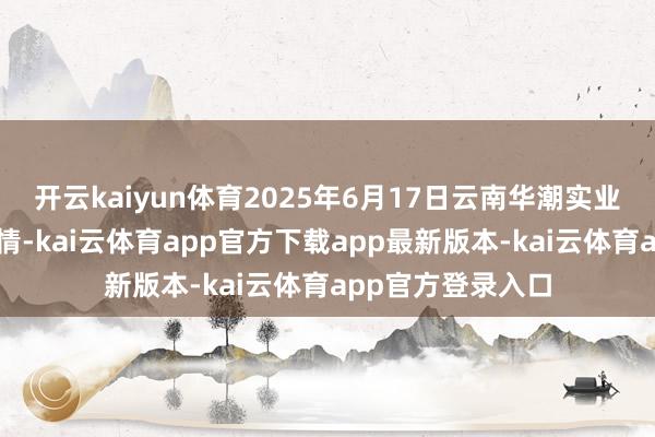 开云kaiyun体育2025年6月17日云南华潮实业有限公司价钱行情-kai云体育app官方下载app最新版本-kai云体育app官方登录入口