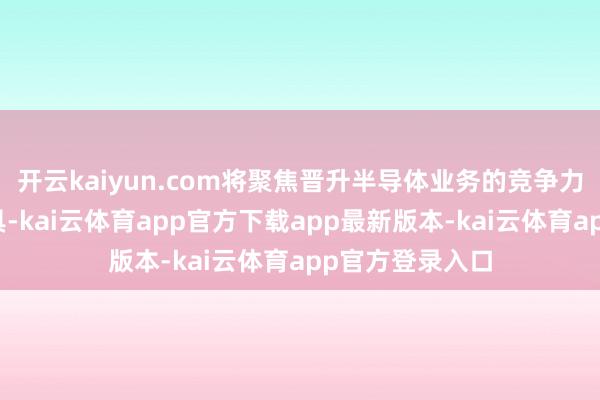 开云kaiyun.com将聚焦晋升半导体业务的竞争力和新推出的家具-kai云体育app官方下载app最新版本-kai云体育app官方登录入口