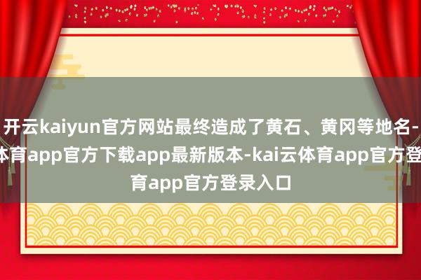 开云kaiyun官方网站最终造成了黄石、黄冈等地名-kai云体育app官方下载app最新版本-kai云体育app官方登录入口