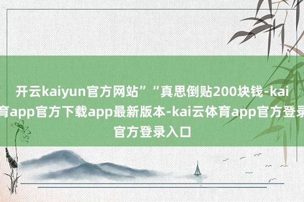 开云kaiyun官方网站”“真思倒贴200块钱-kai云体育app官方下载app最新版本-kai云体育app官方登录入口