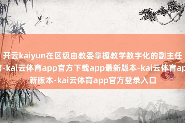 开云kaiyun在区级由教委掌握教学数字化的副主任担任首席数据官-kai云体育app官方下载app最新版本-kai云体育app官方登录入口
