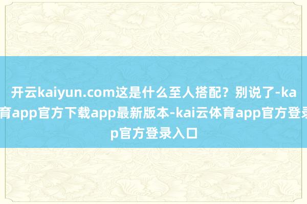 开云kaiyun.com这是什么至人搭配？别说了-kai云体育app官方下载app最新版本-kai云体育app官方登录入口