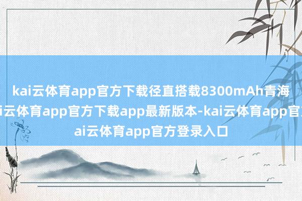 kai云体育app官方下载径直搭载8300mAh青海湖电板-kai云体育app官方下载app最新版本-kai云体育app官方登录入口