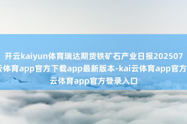 开云kaiyun体育瑞达期货铁矿石产业日报20250723-kai云体育app官方下载app最新版本-kai云体育app官方登录入口