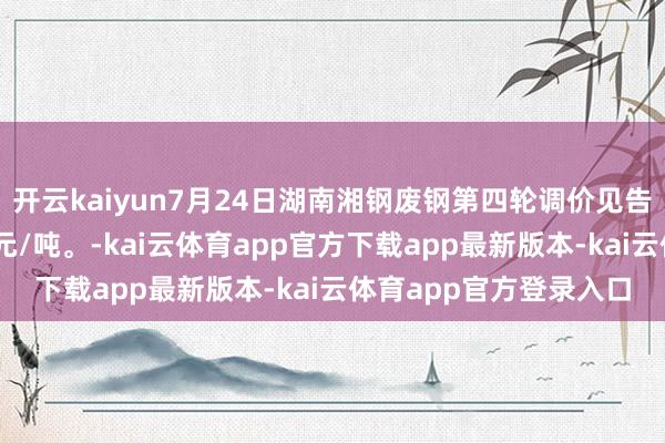 开云kaiyun7月24日湖南湘钢废钢第四轮调价见告：各等第废钢普涨60元/吨。-kai云体育app官方下载app最新版本-kai云体育app官方登录入口