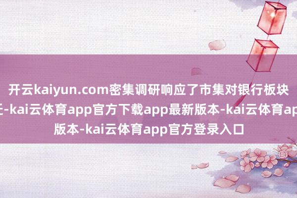 开云kaiyun.com密集调研响应了市集对银行板块和蔼度显赫升迁-kai云体育app官方下载app最新版本-kai云体育app官方登录入口