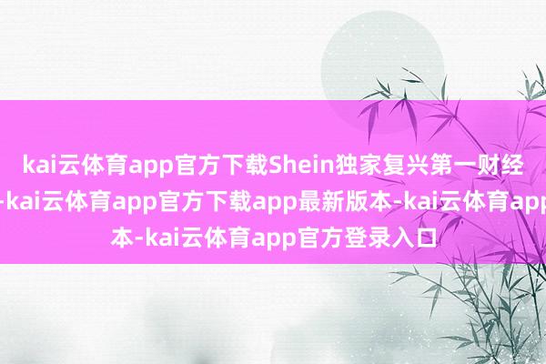 kai云体育app官方下载Shein独家复兴第一财经称：音尘空虚-kai云体育app官方下载app最新版本-kai云体育app官方登录入口