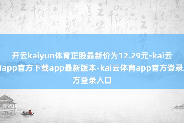开云kaiyun体育正股最新价为12.29元-kai云体育app官方下载app最新版本-kai云体育app官方登录入口