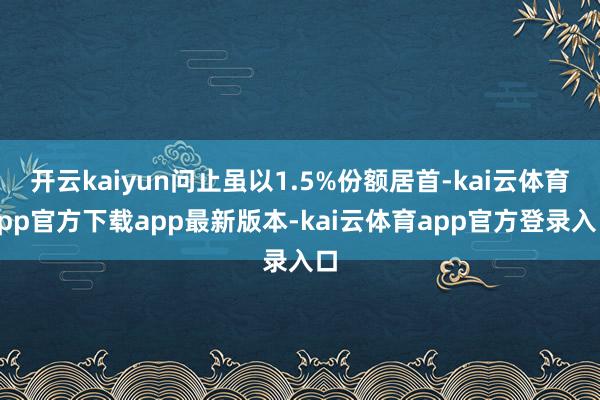 开云kaiyun问止虽以1.5%份额居首-kai云体育app官方下载app最新版本-kai云体育app官方登录入口