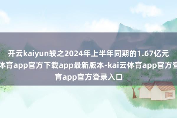 开云kaiyun较之2024年上半年同期的1.67亿元-kai云体育app官方下载app最新版本-kai云体育app官方登录入口