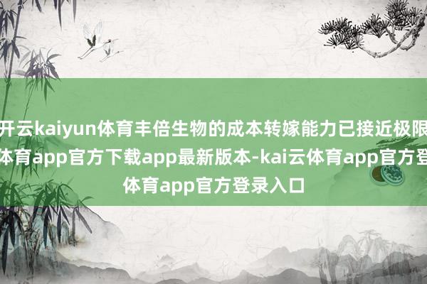 开云kaiyun体育丰倍生物的成本转嫁能力已接近极限-kai云体育app官方下载app最新版本-kai云体育app官方登录入口