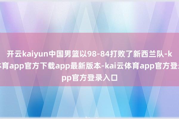开云kaiyun中国男篮以98-84打败了新西兰队-kai云体育app官方下载app最新版本-kai云体育app官方登录入口
