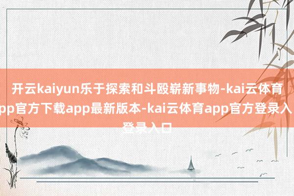 开云kaiyun乐于探索和斗殴崭新事物-kai云体育app官方下载app最新版本-kai云体育app官方登录入口