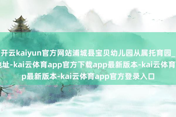 开云kaiyun官方网站浦城县宝贝幼儿园从属托育园_仙阳镇_马山头_地址-kai云体育app官方下载app最新版本-kai云体育app官方登录入口