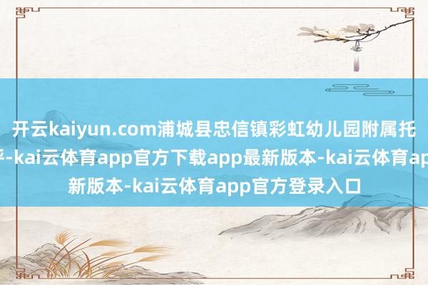 开云kaiyun.com浦城县忠信镇彩虹幼儿园附属托育园_地址_称呼-kai云体育app官方下载app最新版本-kai云体育app官方登录入口
