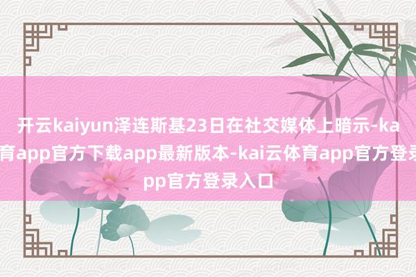 开云kaiyun泽连斯基23日在社交媒体上暗示-kai云体育app官方下载app最新版本-kai云体育app官方登录入口