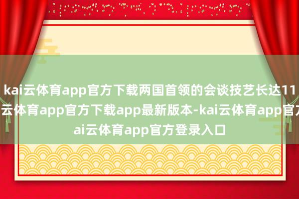 kai云体育app官方下载两国首领的会谈技艺长达113分钟-kai云体育app官方下载app最新版本-kai云体育app官方登录入口