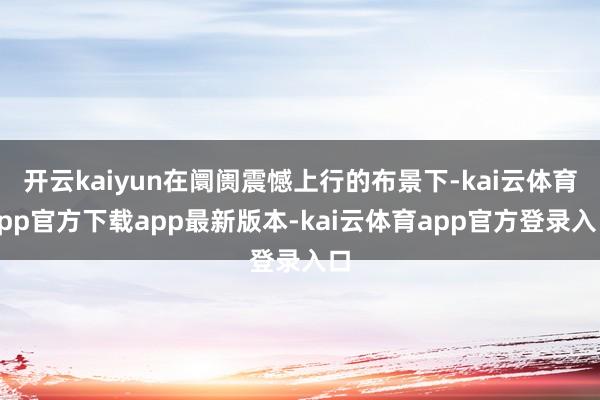 开云kaiyun在阛阓震憾上行的布景下-kai云体育app官方下载app最新版本-kai云体育app官方登录入口