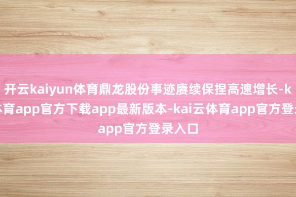 开云kaiyun体育鼎龙股份事迹赓续保捏高速增长-kai云体育app官方下载app最新版本-kai云体育app官方登录入口