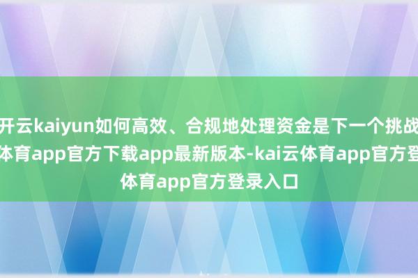 开云kaiyun如何高效、合规地处理资金是下一个挑战-kai云体育app官方下载app最新版本-kai云体育app官方登录入口
