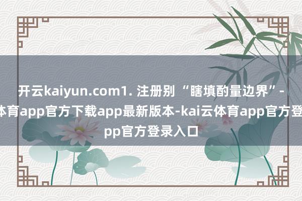 开云kaiyun.com1. 注册别 “瞎填酌量边界”-kai云体育app官方下载app最新版本-kai云体育app官方登录入口