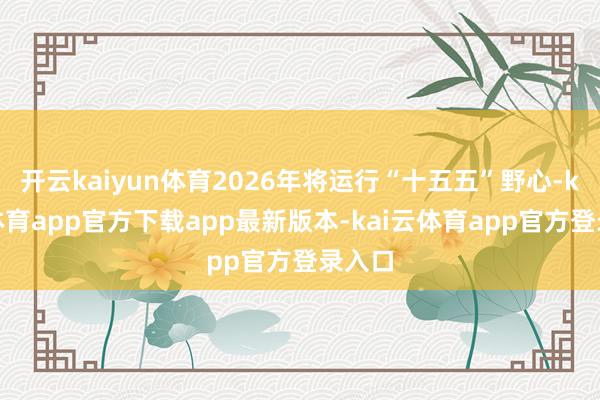 开云kaiyun体育2026年将运行“十五五”野心-kai云体育app官方下载app最新版本-kai云体育app官方登录入口