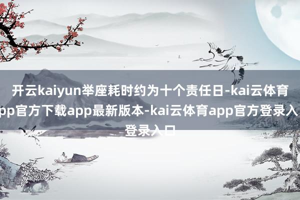 开云kaiyun举座耗时约为十个责任日-kai云体育app官方下载app最新版本-kai云体育app官方登录入口